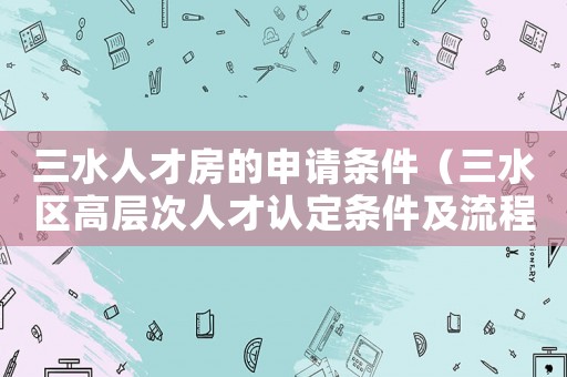 三水人才房的申請條件（三水區高層次人才認定條件及流程）