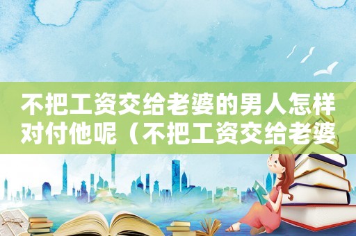 不把工資交給老婆的男人怎樣對付他呢（不把工資交給老婆的男人怎樣對付他）