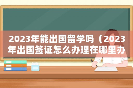 2023年能出國留學嗎（2023年出國簽證怎么辦理在哪里辦）