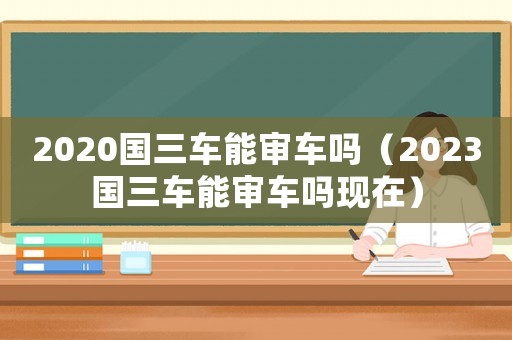 2020國三車能審車嗎（2023國三車能審車嗎現在）