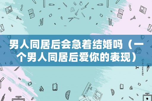 男人同居后會急著結(jié)婚嗎（一個男人同居后愛你的表現(xiàn)）