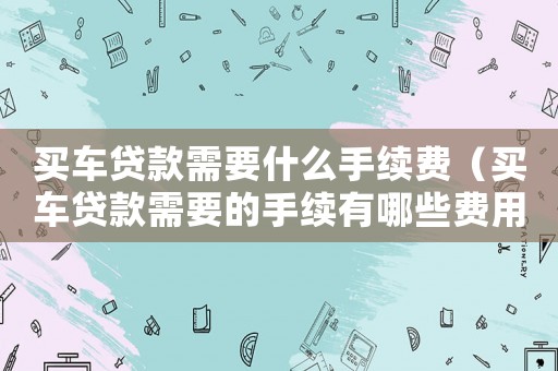 買車貸款需要什么手續費（買車貸款需要的手續有哪些費用）