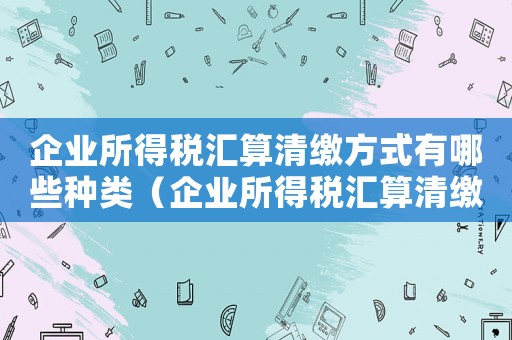 企業(yè)所得稅匯算清繳方式有哪些種類（企業(yè)所得稅匯算清繳方式有哪些）