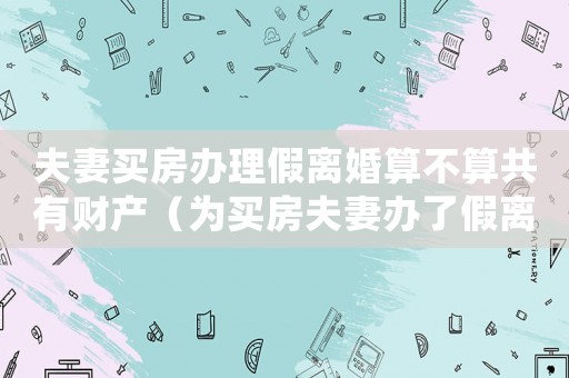 夫妻買房辦理假離婚算不算共有財產（為買房夫妻辦了假離婚該如何處理好）