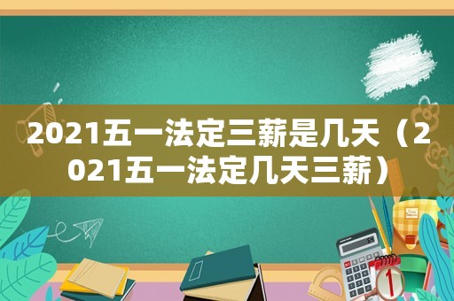 2021五一法定三薪是幾天（2021五一法定幾天三薪）