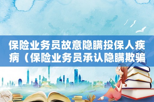 保險業務員故意隱瞞投保人疾病（保險業務員承認隱瞞欺騙我買保險）