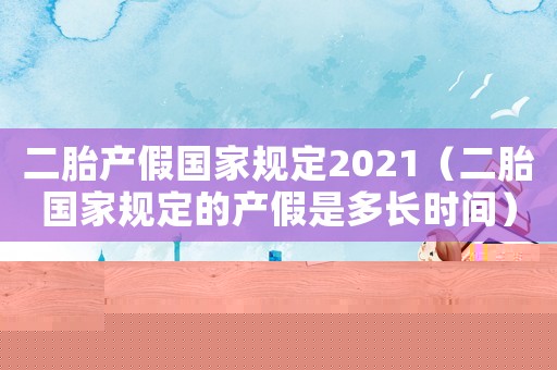 二胎產假國家規定2021（二胎國家規定的產假是多長時間）