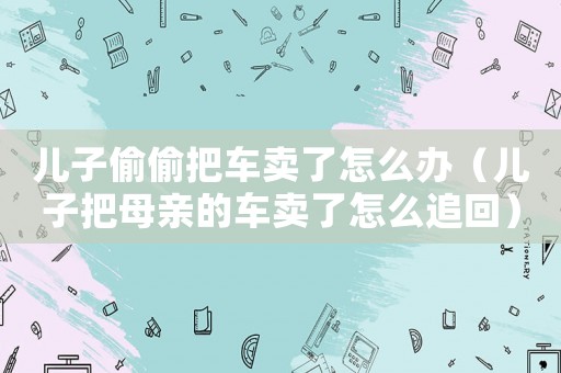 兒子偷偷把車賣了怎么辦（兒子把母親的車賣了怎么追回）