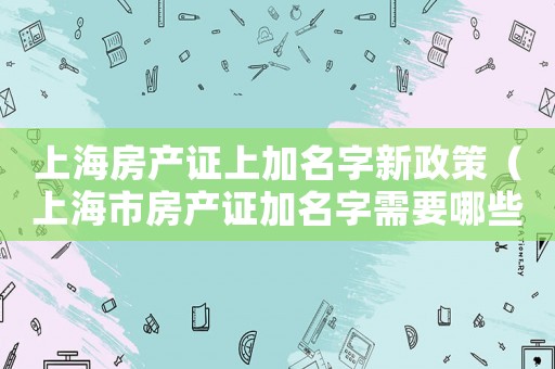 上海房產證上加名字新政策（上海市房產證加名字需要哪些手續）