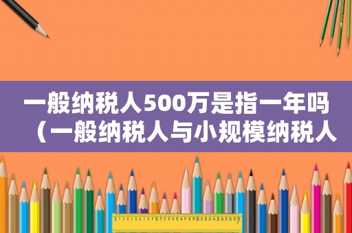 一般納稅人500萬是指一年嗎（一般納稅人與小規模納稅人區別）