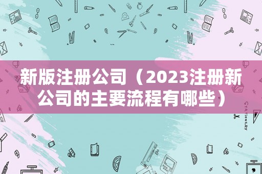 新版注冊公司（2023注冊新公司的主要流程有哪些）