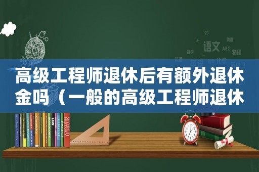 高級工程師退休后有額外退休金嗎（一般的高級工程師退休金高嗎知乎）