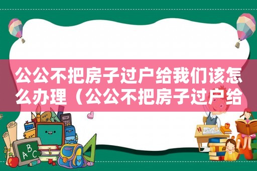 公公不把房子過戶給我們該怎么辦理（公公不把房子過戶給我們該怎么辦）