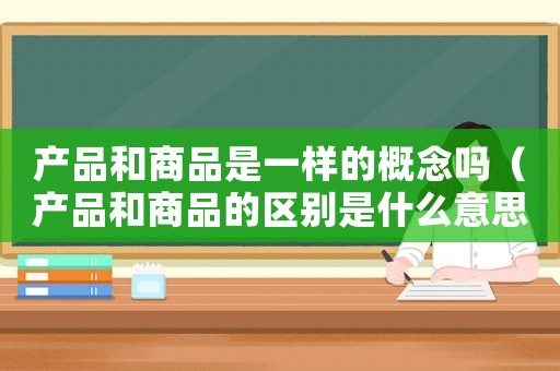 產(chǎn)品和商品是一樣的概念嗎（產(chǎn)品和商品的區(qū)別是什么意思）
