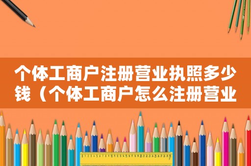 個體工商戶注冊營業執照多少錢（個體工商戶怎么注冊營業執照）