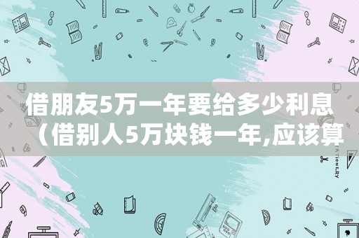 借朋友5萬一年要給多少利息（借別人5萬塊錢一年,應該算多少利息）