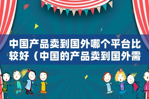 中國產品賣到國外哪個平臺比較好（中國的產品賣到國外需要哪些條件）