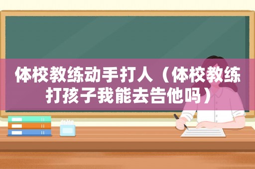 體校教練動手打人（體校教練打孩子我能去告他嗎）
