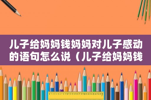 兒子給媽媽錢媽媽對兒子感動的語句怎么說（兒子給媽媽錢媽媽對兒子感動的語句）