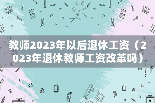 教師2023年以后退休工資（2023年退休教師工資改革嗎）