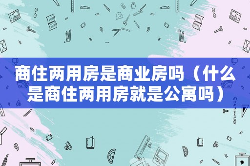 商住兩用房是商業房嗎（什么是商住兩用房就是公寓嗎）