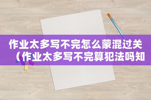 作業(yè)太多寫(xiě)不完怎么蒙混過(guò)關(guān)（作業(yè)太多寫(xiě)不完算犯法嗎知乎）