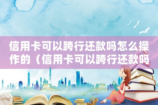 信用卡可以跨行還款嗎怎么操作的（信用卡可以跨行還款嗎怎么操作）