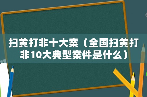 掃黃打非十大案（全國掃黃打非10大典型案件是什么）