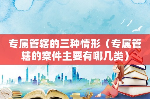 專屬管轄的三種情形（專屬管轄的案件主要有哪幾類）
