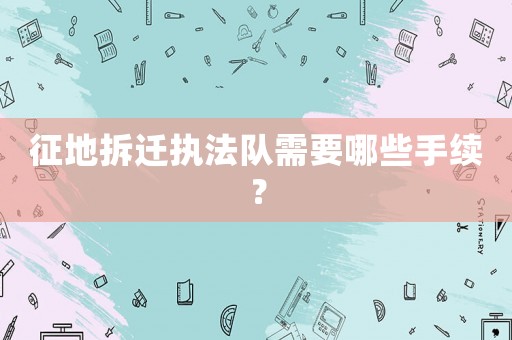 征地拆遷執(zhí)法隊(duì)需要哪些手續(xù)？