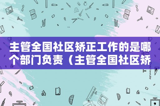 主管全國社區矯正工作的是哪個部門負責（主管全國社區矯正工作的是哪個部門）