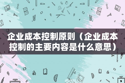 企業成本控制原則（企業成本控制的主要內容是什么意思）