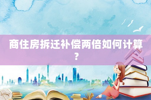 商住房拆遷補償兩倍如何計算？