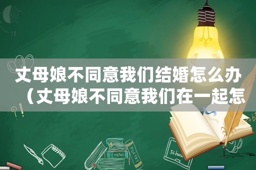 丈母娘不同意我們結婚怎么辦（丈母娘不同意我們在一起怎么辦）