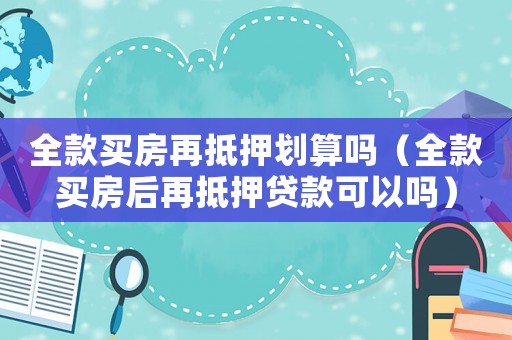 全款買房再抵押劃算嗎（全款買房后再抵押貸款可以嗎）