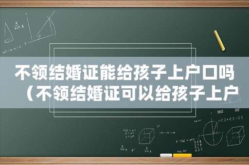 不領結婚證能給孩子上戶口嗎（不領結婚證可以給孩子上戶嗎）