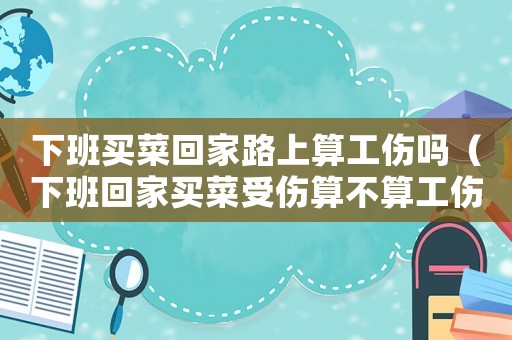 下班買菜回家路上算工傷嗎（下班回家買菜受傷算不算工傷保險）