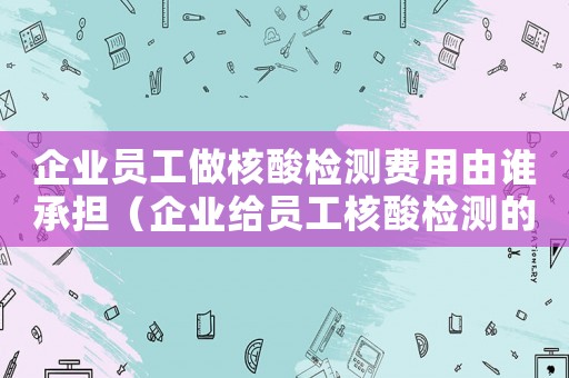 企業員工做核酸檢測費用由誰承擔（企業給員工核酸檢測的費用如何入賬）
