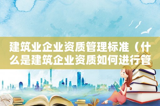建筑業(yè)企業(yè)資質(zhì)管理標準（什么是建筑企業(yè)資質(zhì)如何進行管理）