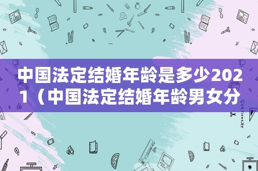 中國法定結(jié)婚年齡是多少2021（中國法定結(jié)婚年齡男女分別是多少啊）