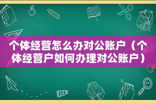 個體經營怎么辦對公賬戶（個體經營戶如何辦理對公賬戶）