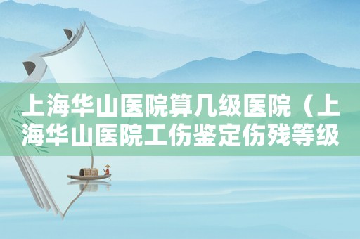 上海華山醫院算幾級醫院（上海華山醫院工傷鑒定傷殘等級鑒定）