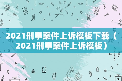 2021刑事案件上訴模板下載（2021刑事案件上訴模板）