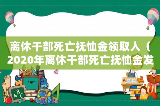 離休干部死亡撫恤金領取人（2020年離休干部死亡撫恤金發放標準）