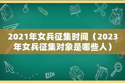2021年女兵征集時間（2023年女兵征集對象是哪些人）