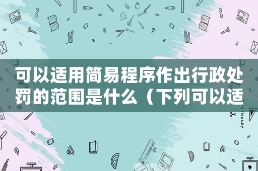 可以適用簡易程序作出行政處罰的范圍是什么（下列可以適用簡易程序作出處罰決定的有）