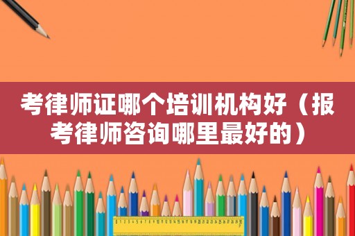 考律師證哪個培訓機構好（報考律師咨詢哪里最好的）
