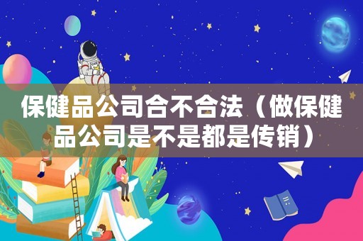 保健品公司合不合法（做保健品公司是不是都是傳銷）