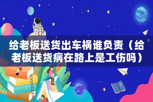 給老板送貨出車禍誰負責（給老板送貨病在路上是工傷嗎）
