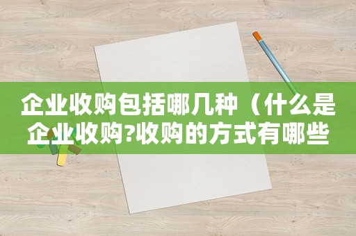 企業收購包括哪幾種（什么是企業收購?收購的方式有哪些呢）